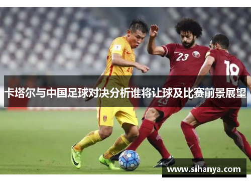 卡塔尔与中国足球对决分析谁将让球及比赛前景展望