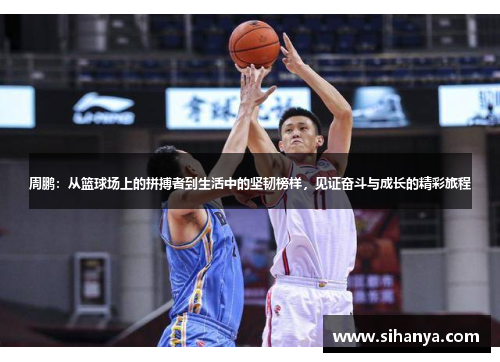 周鹏：从篮球场上的拼搏者到生活中的坚韧榜样，见证奋斗与成长的精彩旅程