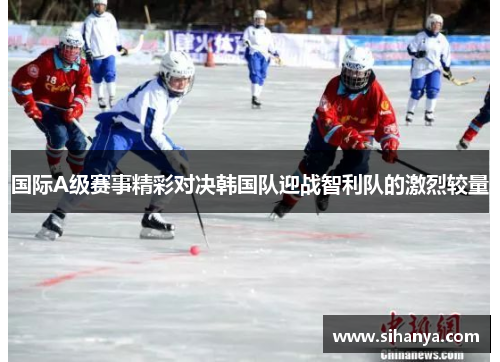 国际A级赛事精彩对决韩国队迎战智利队的激烈较量