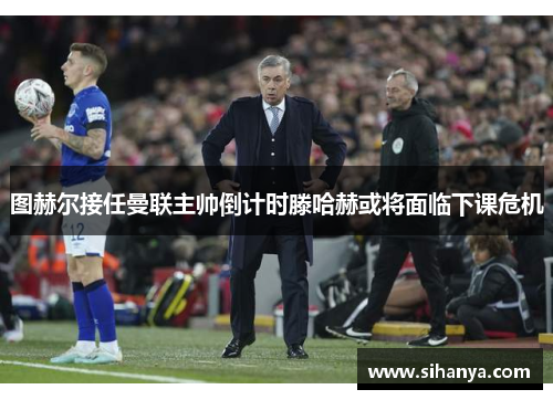 图赫尔接任曼联主帅倒计时滕哈赫或将面临下课危机