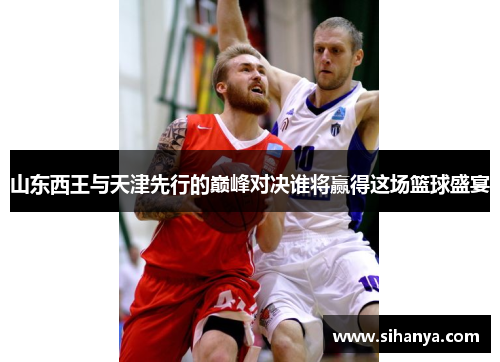 山东西王与天津先行的巅峰对决谁将赢得这场篮球盛宴