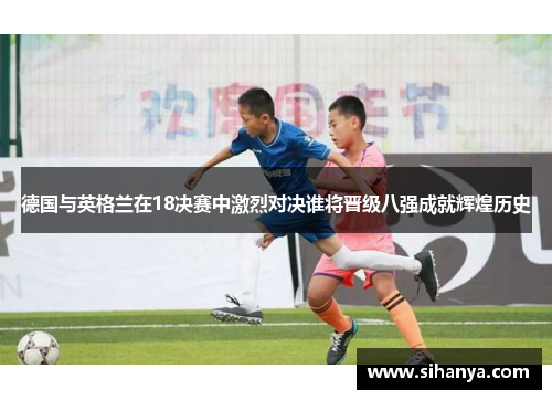 德国与英格兰在18决赛中激烈对决谁将晋级八强成就辉煌历史
