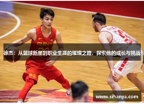 徐杰：从篮球新星到职业生涯的璀璨之路，探索他的成长与挑战